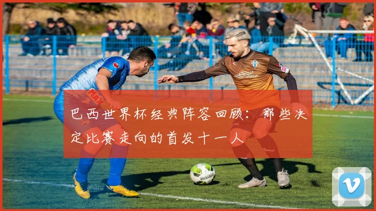 巴西世界杯经典阵容回顾：那些决定比赛走向的首发十一人
