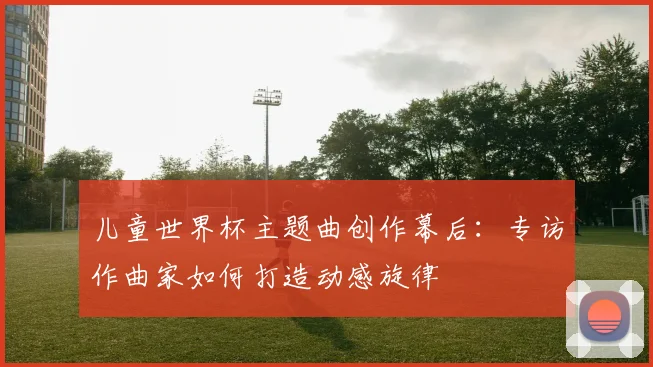 儿童世界杯主题曲创作幕后：专访作曲家如何打造动感旋律