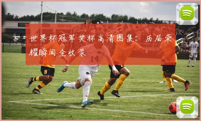 世界杯冠军奖杯高清图集：历届荣耀瞬间全收录