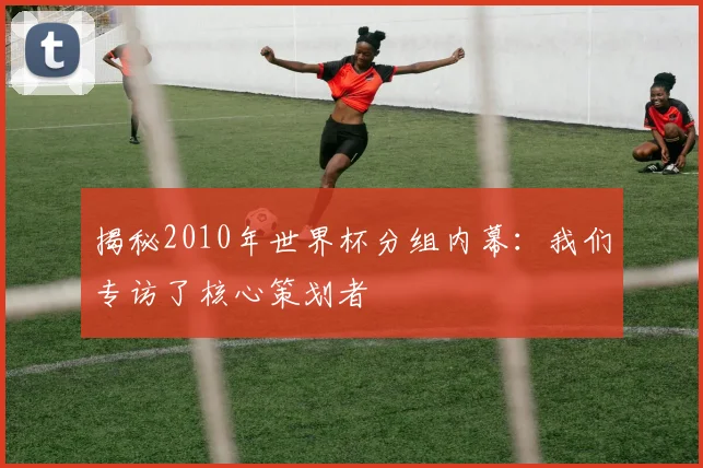 揭秘2010年世界杯分组内幕：我们专访了核心策划者