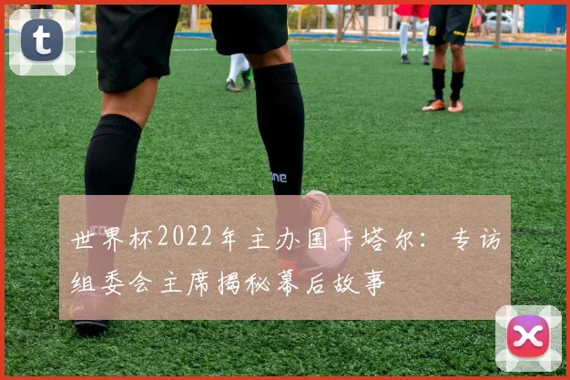 世界杯2022年主办国卡塔尔：专访组委会主席揭秘幕后故事
