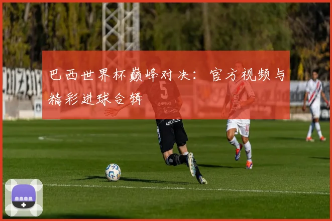 巴西世界杯巅峰对决：官方视频与精彩进球合辑